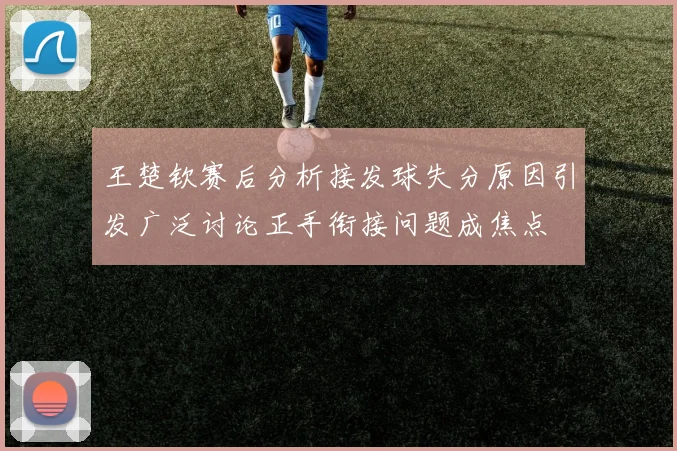 王楚钦赛后分析接发球失分原因引发广泛讨论正手衔接问题成焦点